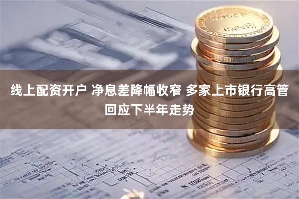 线上配资开户 净息差降幅收窄 多家上市银行高管回应下半年走势