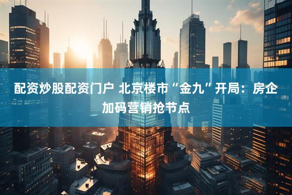 配资炒股配资门户 北京楼市“金九”开局：房企加码营销抢节点