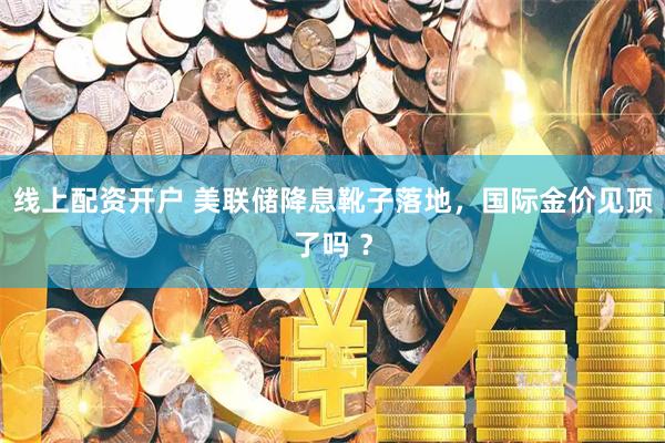 线上配资开户 美联储降息靴子落地，国际金价见顶了吗 ？