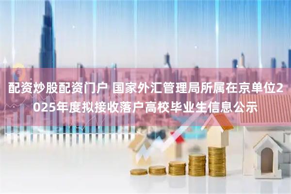 配资炒股配资门户 国家外汇管理局所属在京单位2025年度拟接收落户高校毕业生信息公示