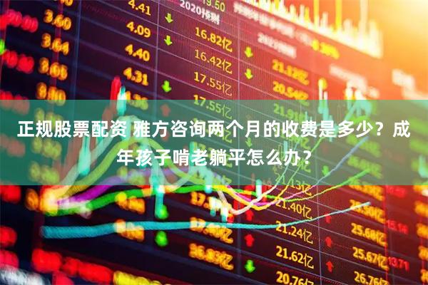 正规股票配资 雅方咨询两个月的收费是多少？成年孩子啃老躺平怎么办？