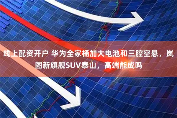 线上配资开户 华为全家桶加大电池和三腔空悬，岚图新旗舰SUV泰山，高端能成吗