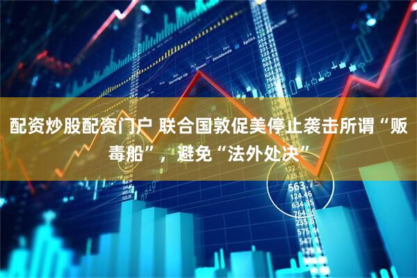 配资炒股配资门户 联合国敦促美停止袭击所谓“贩毒船”，避免“法外处决”