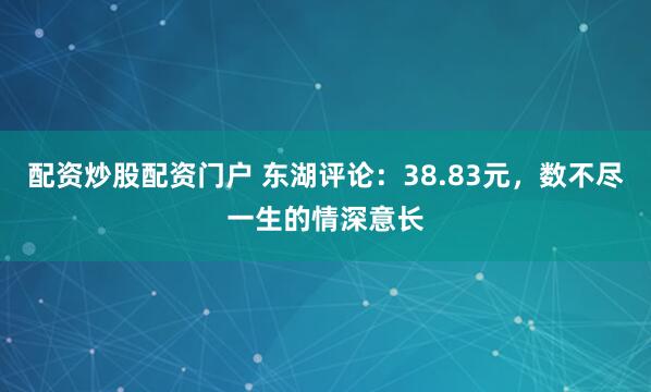 配资炒股配资门户 东湖评论：38.83元，数不尽一生的情深意长