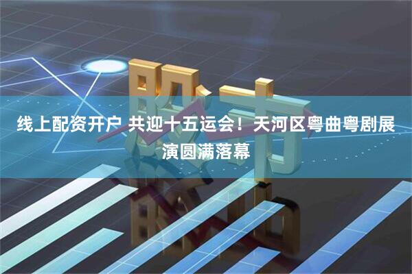 线上配资开户 共迎十五运会！天河区粤曲粤剧展演圆满落幕