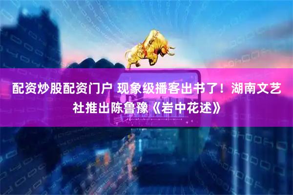 配资炒股配资门户 现象级播客出书了！湖南文艺社推出陈鲁豫《岩中花述》