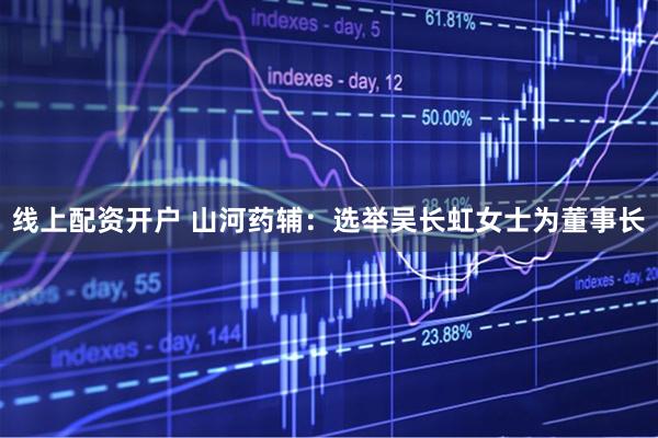 线上配资开户 山河药辅：选举吴长虹女士为董事长