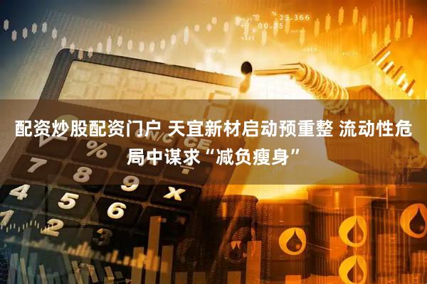 配资炒股配资门户 天宜新材启动预重整 流动性危局中谋求“减负瘦身”
