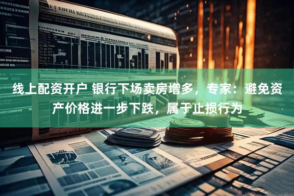 线上配资开户 银行下场卖房增多，专家：避免资产价格进一步下跌，属于止损行为