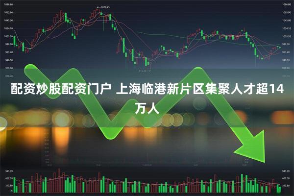 配资炒股配资门户 上海临港新片区集聚人才超14万人