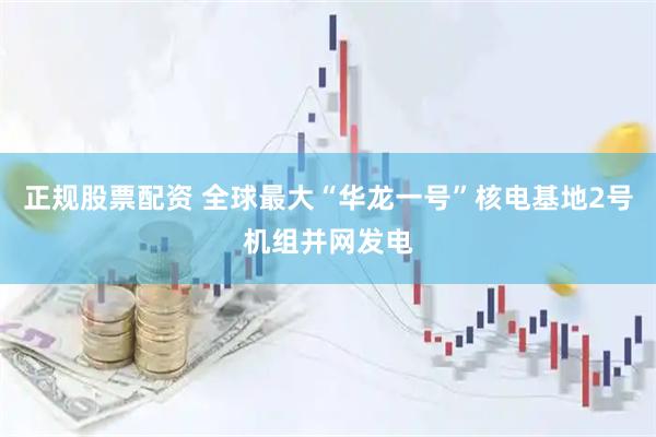 正规股票配资 全球最大“华龙一号”核电基地2号机组并网发电