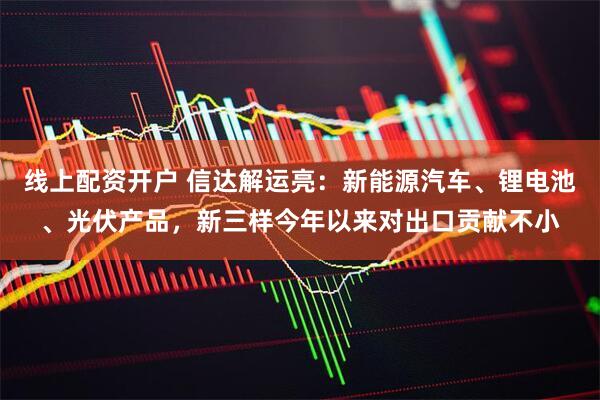 线上配资开户 信达解运亮：新能源汽车、锂电池、光伏产品，新三样今年以来对出口贡献不小