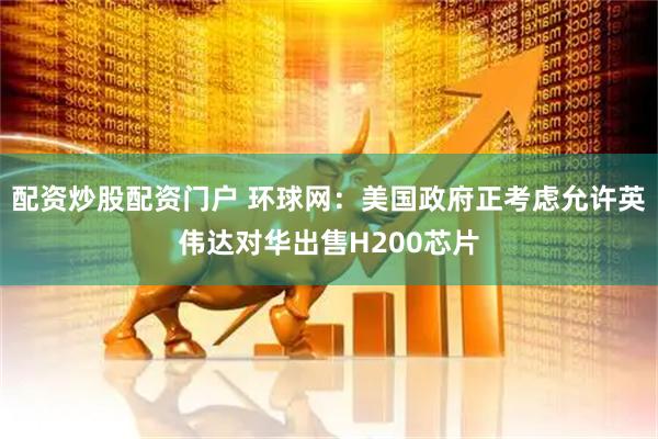配资炒股配资门户 环球网：美国政府正考虑允许英伟达对华出售H200芯片