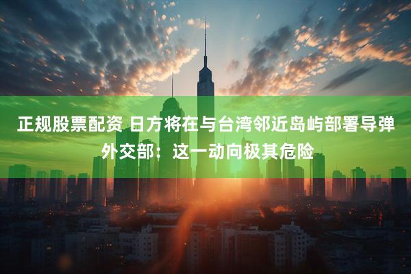 正规股票配资 日方将在与台湾邻近岛屿部署导弹 外交部：这一动向极其危险