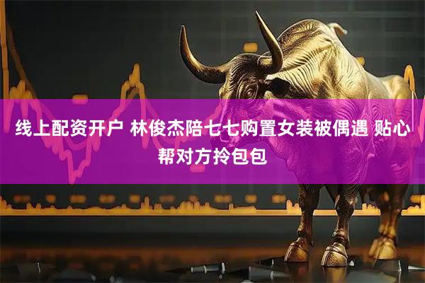 线上配资开户 林俊杰陪七七购置女装被偶遇 贴心帮对方拎包包