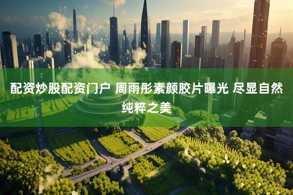 配资炒股配资门户 周雨彤素颜胶片曝光 尽显自然纯粹之美