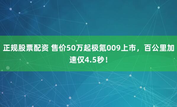 正规股票配资 售价50万起极氪009上市，百公里加速仅4.5秒！