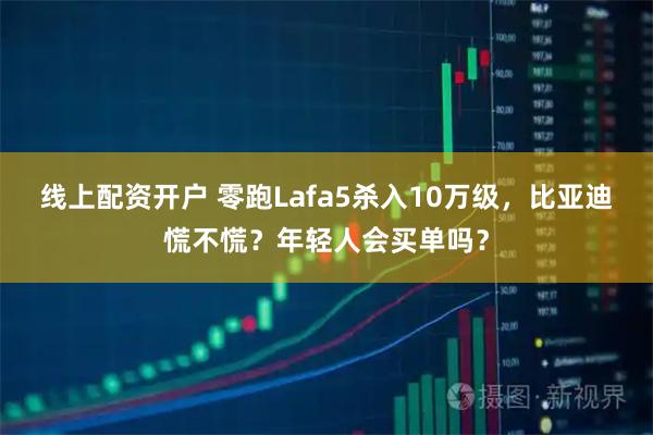 线上配资开户 零跑Lafa5杀入10万级，比亚迪慌不慌？年轻人会买单吗？