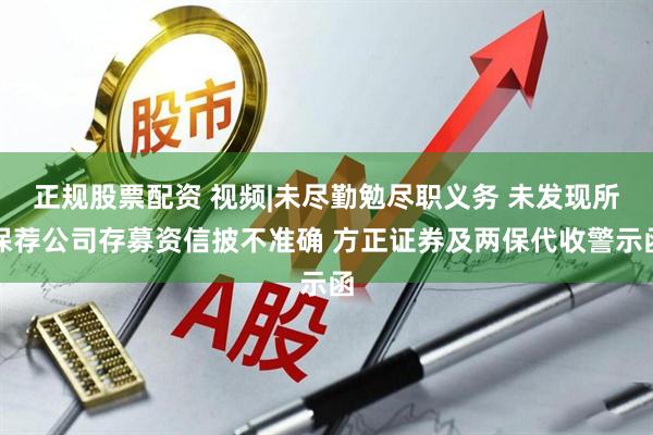 正规股票配资 视频|未尽勤勉尽职义务 未发现所保荐公司存募资信披不准确 方正证券及两保代收警示函