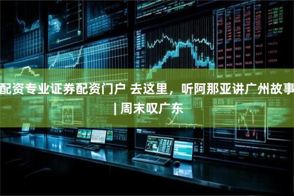 配资专业证券配资门户 去这里，听阿那亚讲广州故事 | 周末叹广东