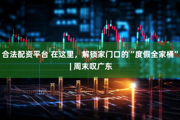 合法配资平台 在这里，解锁家门口的“度假全家桶” | 周末叹广东