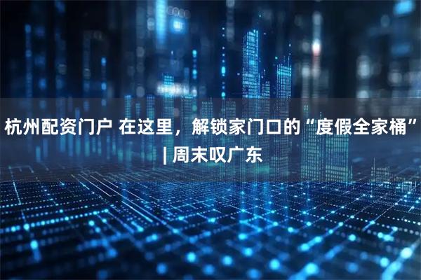 杭州配资门户 在这里，解锁家门口的“度假全家桶” | 周末叹广东