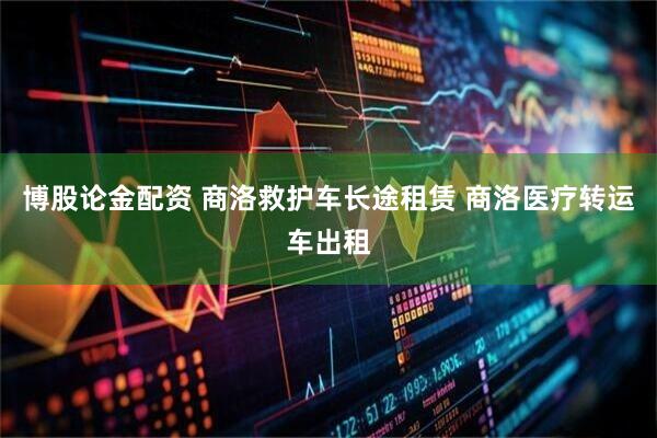 博股论金配资 商洛救护车长途租赁 商洛医疗转运车出租