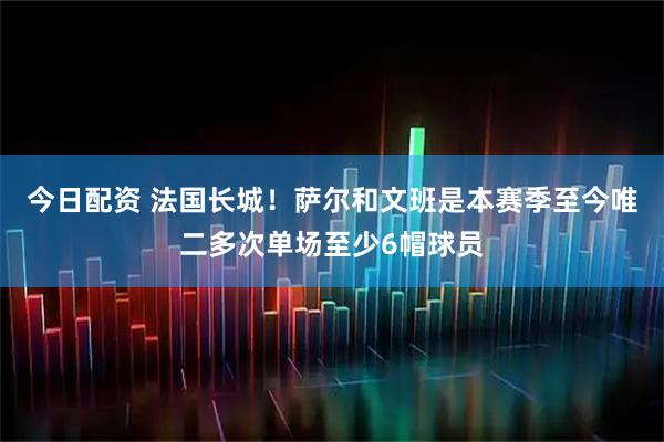 今日配资 法国长城！萨尔和文班是本赛季至今唯二多次单场至少6帽球员