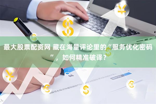 最大股票配资网 藏在海量评论里的“服务优化密码”，如何精准破译？