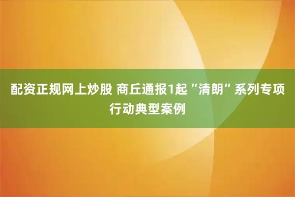 配资正规网上炒股 商丘通报1起“清朗”系列专项行动典型案例