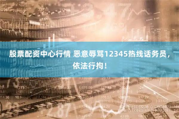 股票配资中心行情 恶意辱骂12345热线话务员，依法行拘！