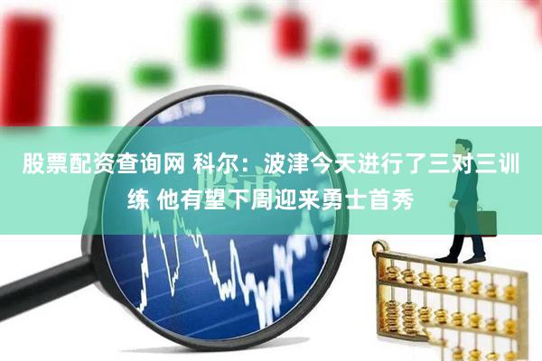 股票配资查询网 科尔：波津今天进行了三对三训练 他有望下周迎来勇士首秀