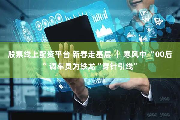 股票线上配资平台 新春走基层 ｜ 寒风中 “00后”调车员为铁龙“穿针引线”