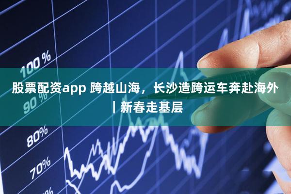 股票配资app 跨越山海，长沙造跨运车奔赴海外｜新春走基层