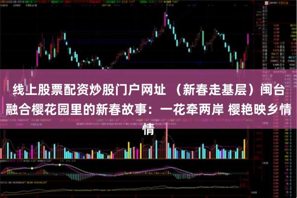 线上股票配资炒股门户网址 （新春走基层）闽台融合樱花园里的新春故事：一花牵两岸 樱艳映乡情