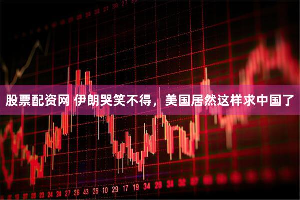 股票配资网 伊朗哭笑不得，美国居然这样求中国了