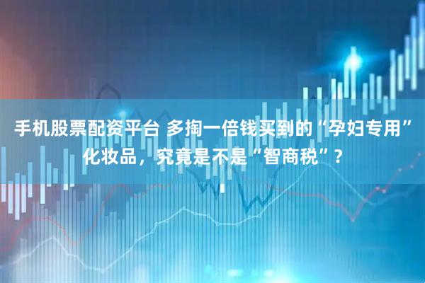 手机股票配资平台 多掏一倍钱买到的“孕妇专用”化妆品，究竟是不是“智商税”？