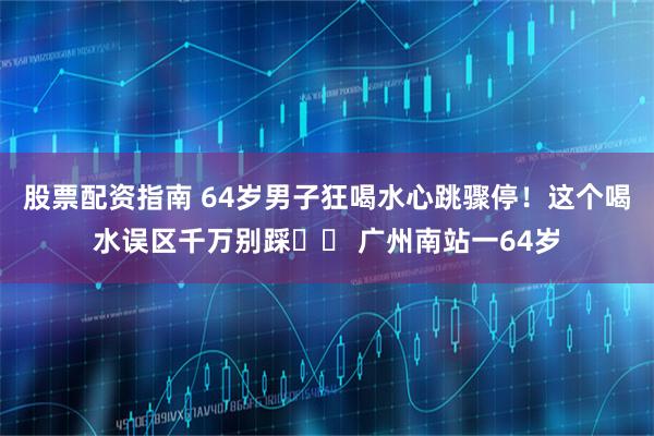 股票配资指南 64岁男子狂喝水心跳骤停！这个喝水误区千万别踩⚠️ 广州南站一64岁