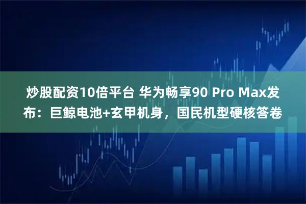 炒股配资10倍平台 华为畅享90 Pro Max发布：巨鲸电池+玄甲机身，国民机型硬核答卷