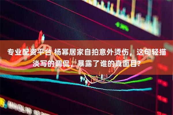 专业配资平台 杨幂居家自拍意外烫伤，这句轻描淡写的调侃，暴露了谁的真面目?
