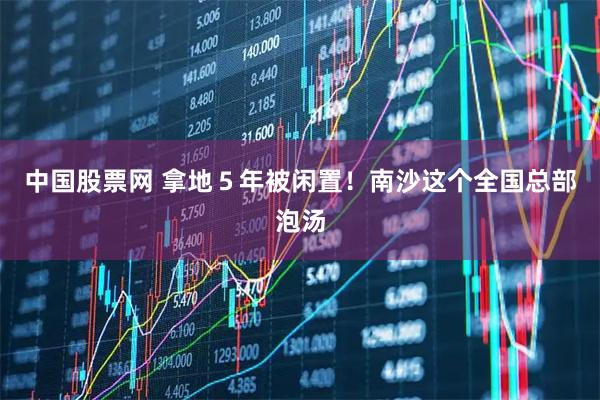 中国股票网 拿地５年被闲置！南沙这个全国总部泡汤