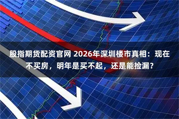 股指期货配资官网 2026年深圳楼市真相：现在不买房，明年是买不起，还是能捡漏？