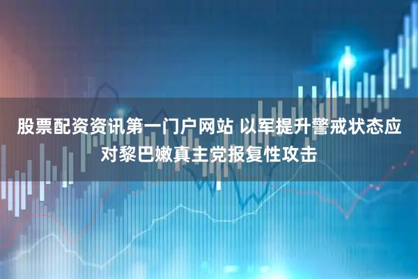 股票配资资讯第一门户网站 以军提升警戒状态应对黎巴嫩真主党报复性攻击