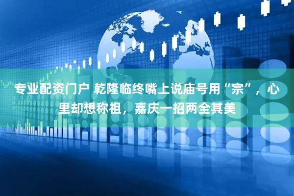专业配资门户 乾隆临终嘴上说庙号用“宗”，心里却想称祖，嘉庆一招两全其美