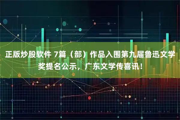 正版炒股软件 7篇（部）作品入围第九届鲁迅文学奖提名公示，广东文学传喜讯！