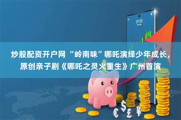 炒股配资开户网 “岭南味”哪吒演绎少年成长，原创亲子剧《哪吒之灵火重生》广州首演