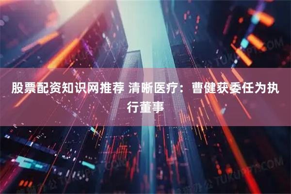股票配资知识网推荐 清晰医疗：曹健获委任为执行董事