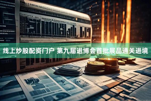 线上炒股配资门户 第九届进博会首批展品通关进境