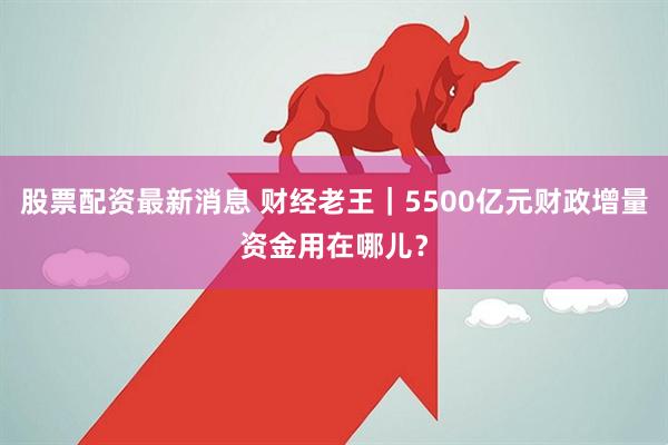 股票配资最新消息 财经老王｜5500亿元财政增量资金用在哪儿？